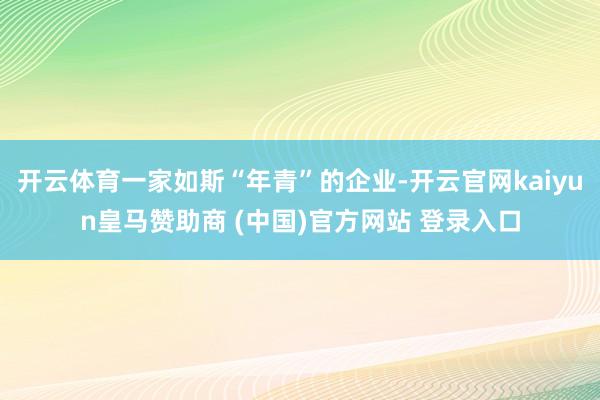 开云体育一家如斯“年青”的企业-开云官网kaiyun皇马赞助